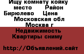 Ищу комнату,койку - место!!! › Район ­ Бирюлево  › Цена ­ 7 000 - Московская обл., Москва г. Недвижимость » Квартиры сниму   